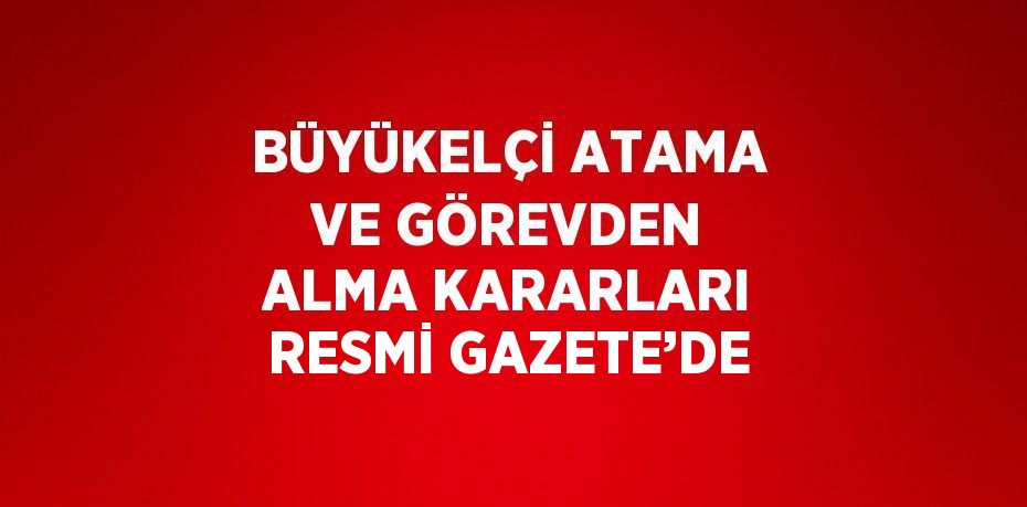 BÜYÜKELÇİ ATAMA VE GÖREVDEN ALMA KARARLARI RESMİ GAZETE’DE