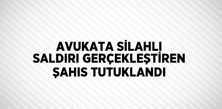 AVUKATA SİLAHLI SALDIRI GERÇEKLEŞTİREN ŞAHIS TUTUKLANDI