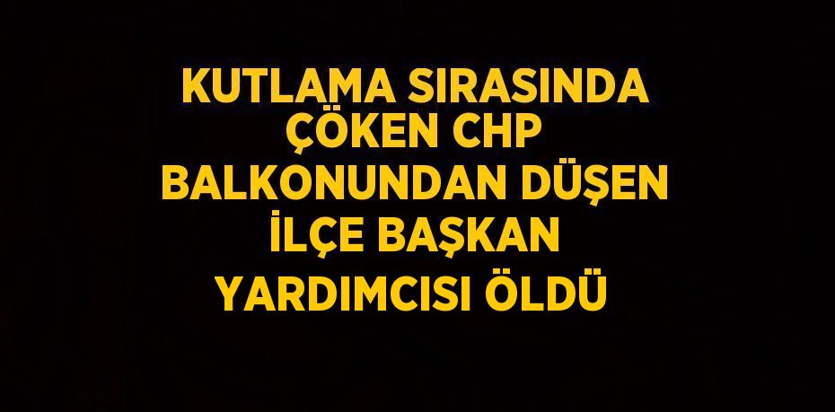 KUTLAMA SIRASINDA ÇÖKEN CHP BALKONUNDAN DÜŞEN İLÇE BAŞKAN YARDIMCISI ÖLDÜ