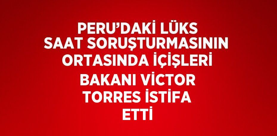 PERU’DAKİ LÜKS SAAT SORUŞTURMASININ ORTASINDA İÇİŞLERİ BAKANI VİCTOR TORRES İSTİFA ETTİ