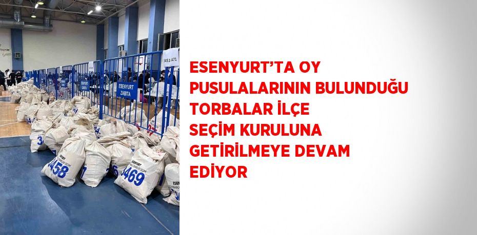 ESENYURT’TA OY PUSULALARININ BULUNDUĞU TORBALAR İLÇE SEÇİM KURULUNA GETİRİLMEYE DEVAM EDİYOR