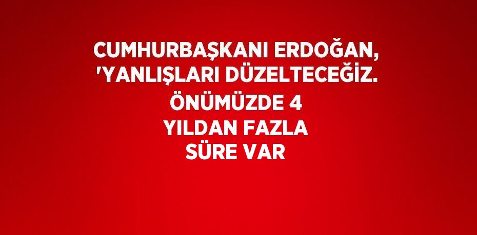 CUMHURBAŞKANI ERDOĞAN, 'YANLIŞLARI DÜZELTECEĞİZ. ÖNÜMÜZDE 4 YILDAN FAZLA SÜRE VAR