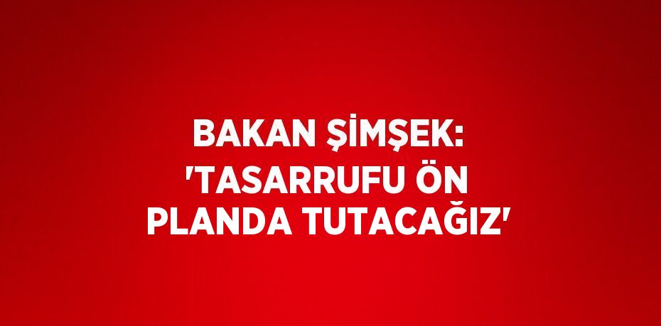 BAKAN ŞİMŞEK: 'TASARRUFU ÖN PLANDA TUTACAĞIZ'