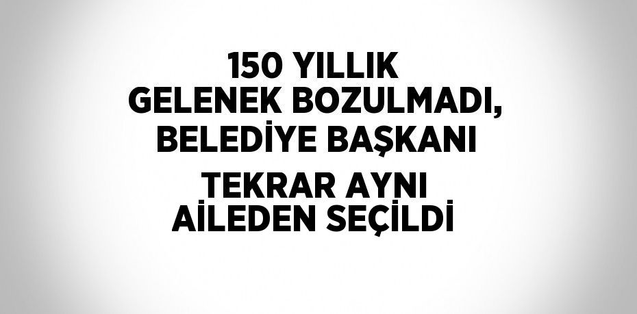 150 YILLIK GELENEK BOZULMADI, BELEDİYE BAŞKANI TEKRAR AYNI AİLEDEN SEÇİLDİ