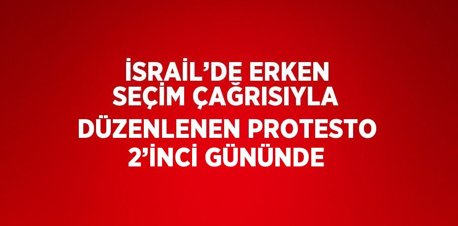 İSRAİL’DE ERKEN SEÇİM ÇAĞRISIYLA DÜZENLENEN PROTESTO 2’İNCİ GÜNÜNDE
