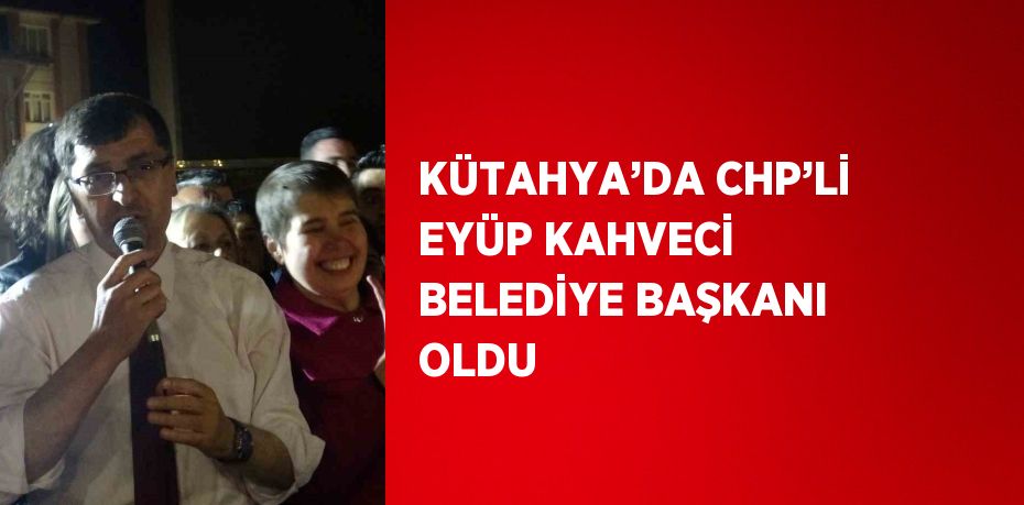 KÜTAHYA’DA CHP’Lİ EYÜP KAHVECİ BELEDİYE BAŞKANI OLDU