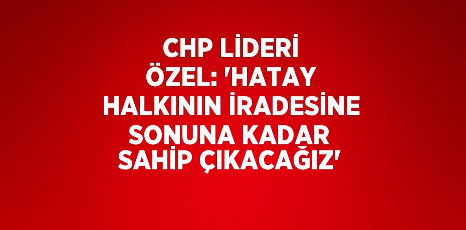 CHP LİDERİ ÖZEL: 'HATAY HALKININ İRADESİNE SONUNA KADAR SAHİP ÇIKACAĞIZ'