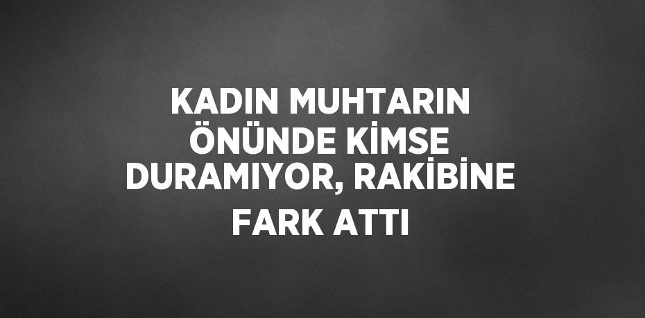 KADIN MUHTARIN ÖNÜNDE KİMSE DURAMIYOR, RAKİBİNE FARK ATTI