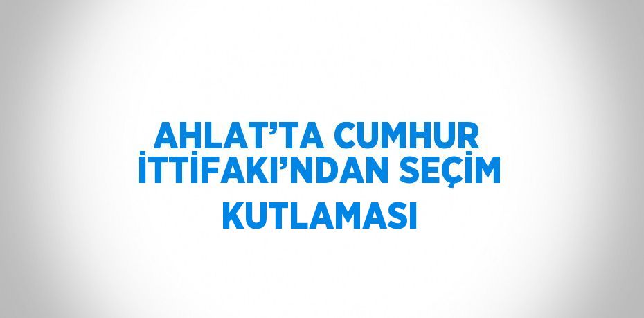 AHLAT’TA CUMHUR İTTİFAKI’NDAN SEÇİM KUTLAMASI