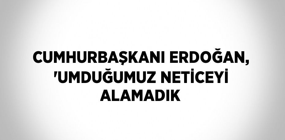 CUMHURBAŞKANI ERDOĞAN, 'UMDUĞUMUZ NETİCEYİ ALAMADIK