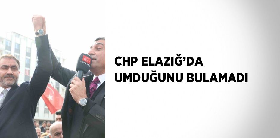 CHP ELAZIĞ’DA UMDUĞUNU BULAMADI