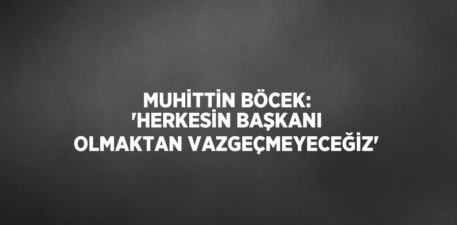 MUHİTTİN BÖCEK: 'HERKESİN BAŞKANI OLMAKTAN VAZGEÇMEYECEĞİZ'