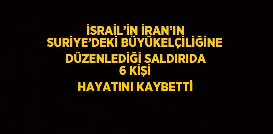 İSRAİL’İN İRAN’IN SURİYE’DEKİ BÜYÜKELÇİLİĞİNE DÜZENLEDİĞİ SALDIRIDA 6 KİŞİ HAYATINI KAYBETTİ