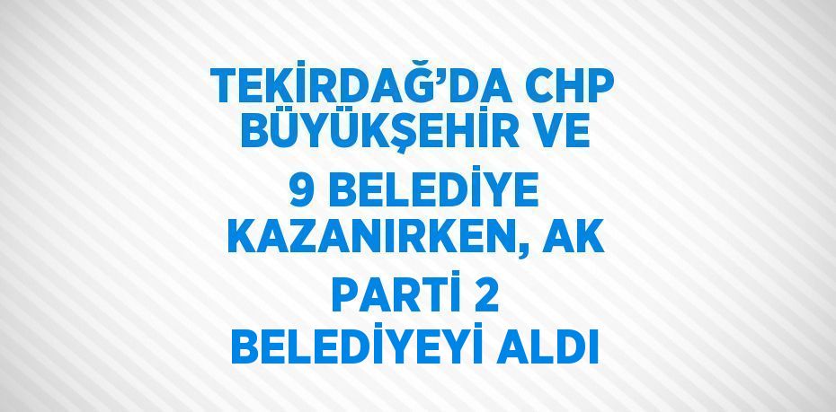 TEKİRDAĞ’DA CHP BÜYÜKŞEHİR VE 9 BELEDİYE KAZANIRKEN, AK PARTİ 2 BELEDİYEYİ ALDI