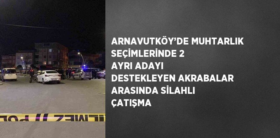 ARNAVUTKÖY’DE MUHTARLIK SEÇİMLERİNDE 2 AYRI ADAYI DESTEKLEYEN AKRABALAR ARASINDA SİLAHLI ÇATIŞMA