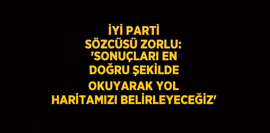 İYİ PARTİ SÖZCÜSÜ ZORLU: 'SONUÇLARI EN DOĞRU ŞEKİLDE OKUYARAK YOL HARİTAMIZI BELİRLEYECEĞİZ'