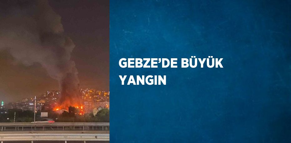 GEBZE’DE BÜYÜK YANGIN