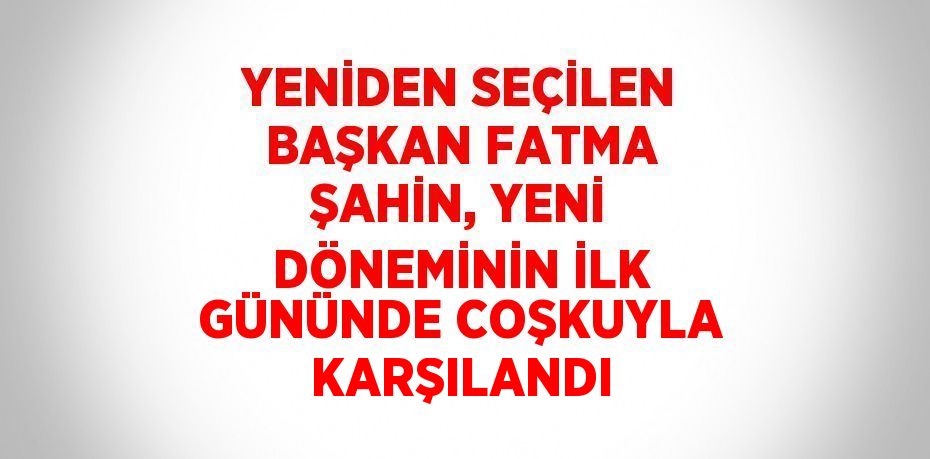 YENİDEN SEÇİLEN BAŞKAN FATMA ŞAHİN, YENİ DÖNEMİNİN İLK GÜNÜNDE COŞKUYLA KARŞILANDI