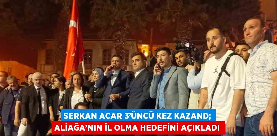 SERKAN ACAR 3’ÜNCÜ KEZ KAZAND; ALİAĞA’NIN İL OLMA HEDEFİNİ AÇIKLADI