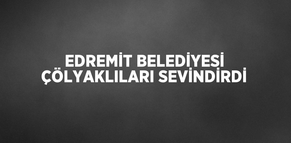 EDREMİT BELEDİYESİ ÇÖLYAKLILARI SEVİNDİRDİ