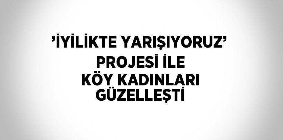 ’İYİLİKTE YARIŞIYORUZ’ PROJESİ İLE KÖY KADINLARI GÜZELLEŞTİ