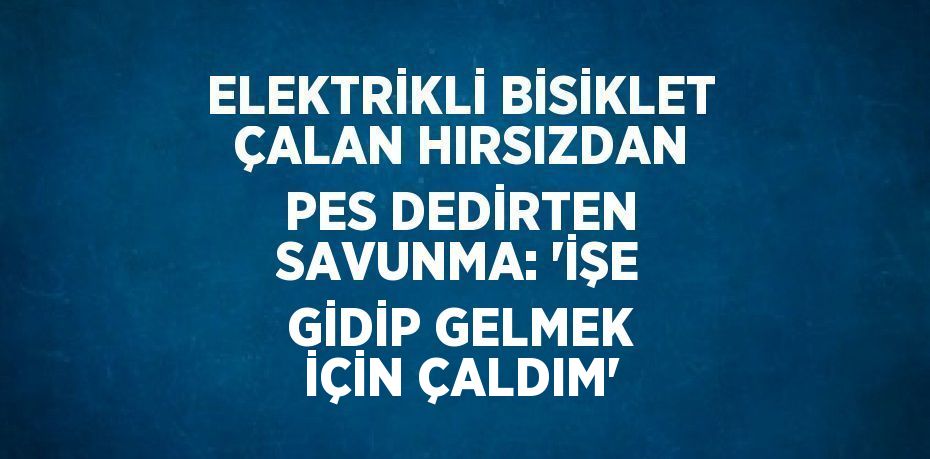 ELEKTRİKLİ BİSİKLET ÇALAN HIRSIZDAN PES DEDİRTEN SAVUNMA: 'İŞE GİDİP GELMEK İÇİN ÇALDIM'