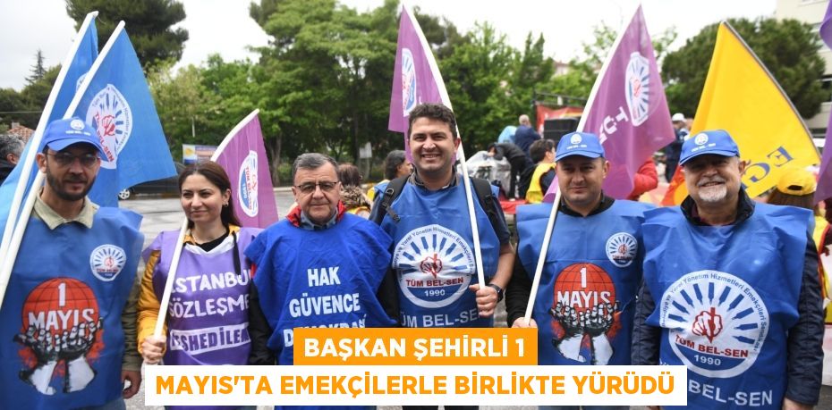 BAŞKAN ŞEHİRLİ 1 MAYIS’TA EMEKÇİLERLE BİRLİKTE YÜRÜDÜ