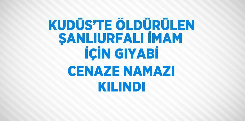 KUDÜS’TE ÖLDÜRÜLEN ŞANLIURFALI İMAM İÇİN GIYABİ CENAZE NAMAZI KILINDI