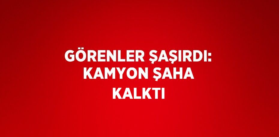 GÖRENLER ŞAŞIRDI: KAMYON ŞAHA KALKTI