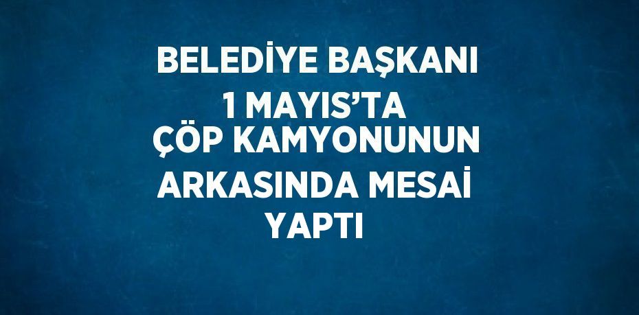 BELEDİYE BAŞKANI 1 MAYIS’TA ÇÖP KAMYONUNUN ARKASINDA MESAİ YAPTI