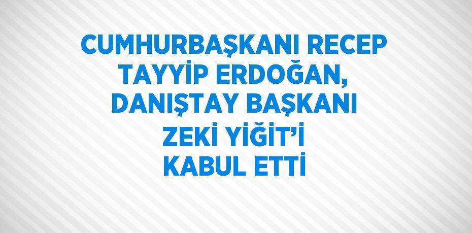 CUMHURBAŞKANI RECEP TAYYİP ERDOĞAN, DANIŞTAY BAŞKANI ZEKİ YİĞİT’İ KABUL ETTİ