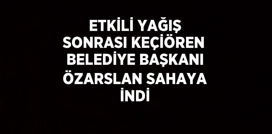 ETKİLİ YAĞIŞ SONRASI KEÇİÖREN BELEDİYE BAŞKANI ÖZARSLAN SAHAYA İNDİ