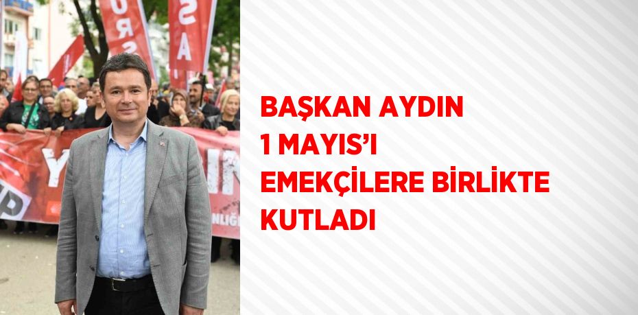 BAŞKAN AYDIN 1 MAYIS’I EMEKÇİLERE BİRLİKTE KUTLADI