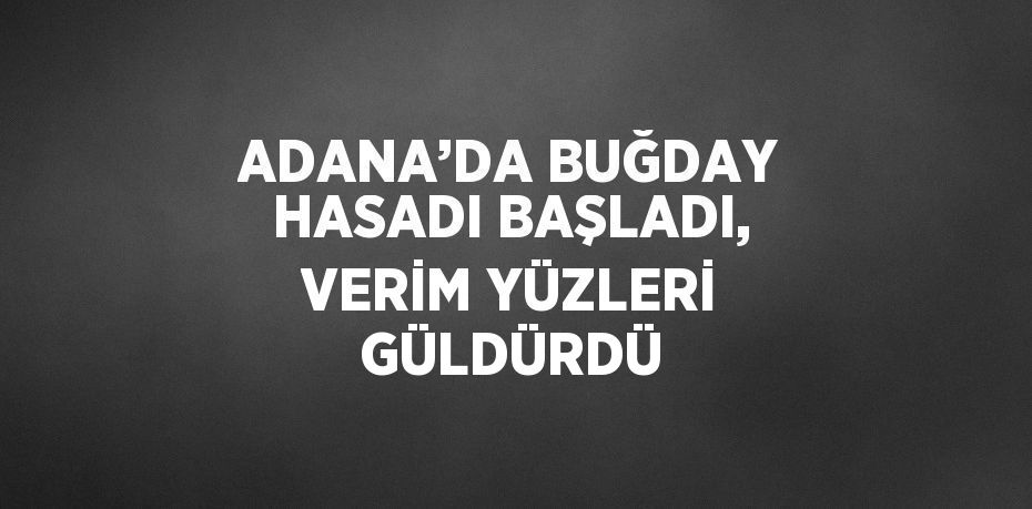 ADANA’DA BUĞDAY HASADI BAŞLADI, VERİM YÜZLERİ GÜLDÜRDÜ