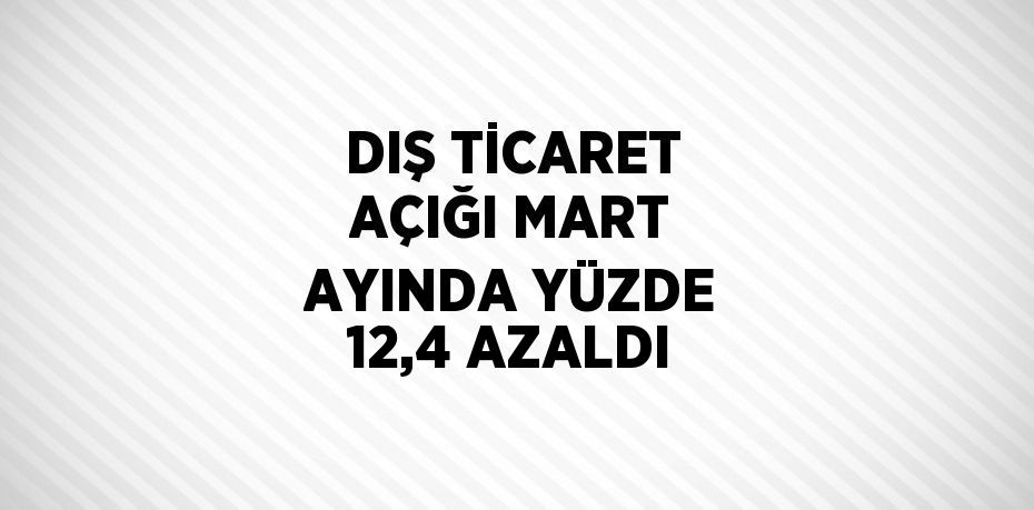 DIŞ TİCARET AÇIĞI MART AYINDA YÜZDE 12,4 AZALDI