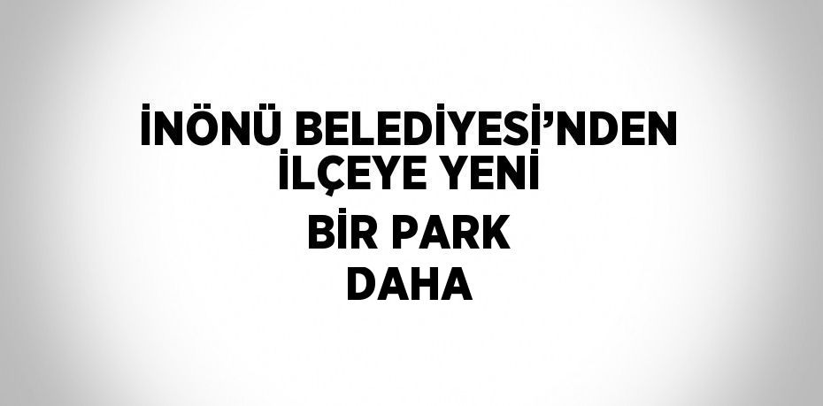 İNÖNÜ BELEDİYESİ’NDEN İLÇEYE YENİ BİR PARK DAHA