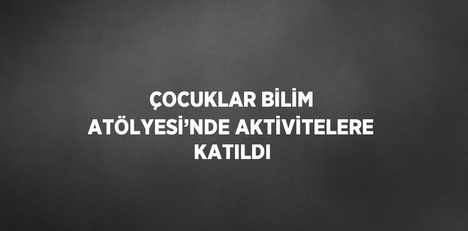 ÇOCUKLAR BİLİM ATÖLYESİ’NDE AKTİVİTELERE KATILDI