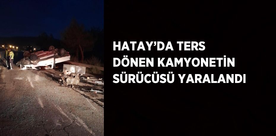 HATAY’DA TERS DÖNEN KAMYONETİN SÜRÜCÜSÜ YARALANDI