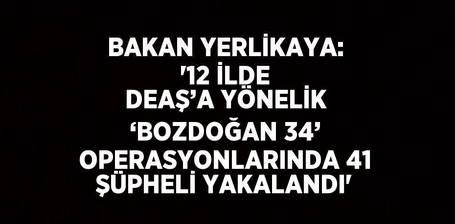 BAKAN YERLİKAYA: '12 İLDE DEAŞ’A YÖNELİK ‘BOZDOĞAN 34’ OPERASYONLARINDA 41 ŞÜPHELİ YAKALANDI'