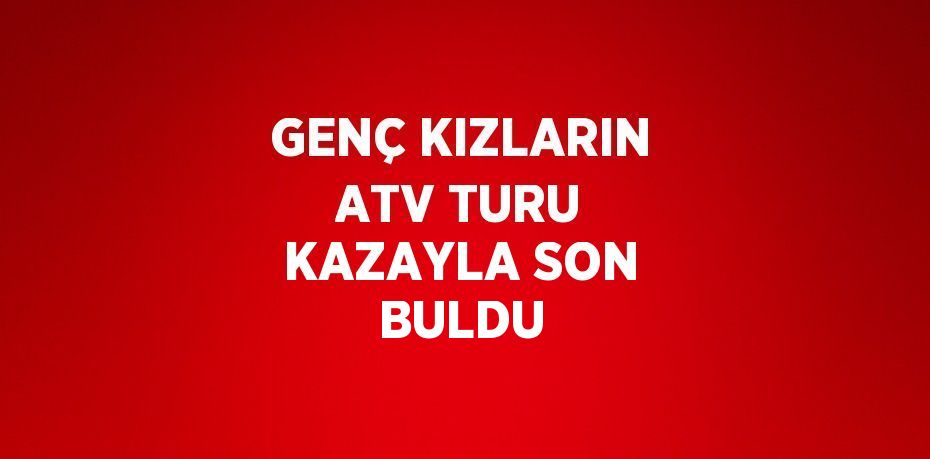 GENÇ KIZLARIN ATV TURU KAZAYLA SON BULDU