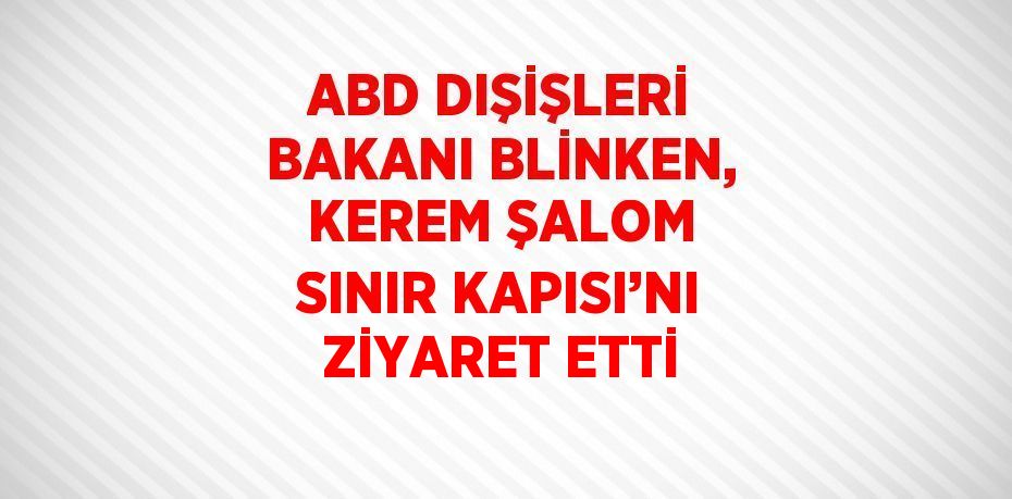 ABD DIŞİŞLERİ BAKANI BLİNKEN, KEREM ŞALOM SINIR KAPISI’NI ZİYARET ETTİ