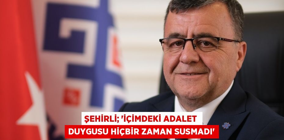 ŞEHİRLİ; “İÇİMDEKİ ADALET DUYGUSU HİÇBİR ZAMAN SUSMADI”