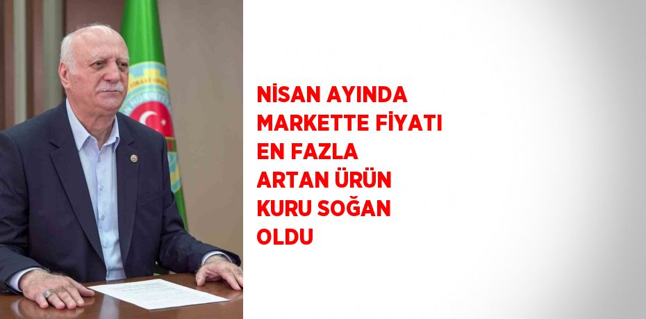 NİSAN AYINDA MARKETTE FİYATI EN FAZLA ARTAN ÜRÜN KURU SOĞAN OLDU