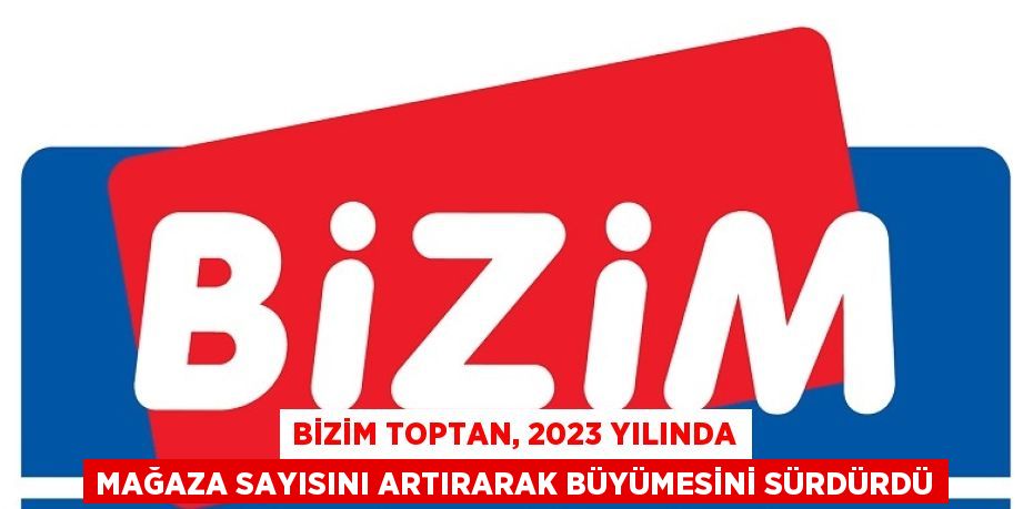 BİZİM TOPTAN, 2023 YILINDA MAĞAZA SAYISINI ARTIRARAK BÜYÜMESİNİ SÜRDÜRDÜ