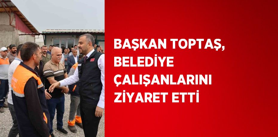 BAŞKAN TOPTAŞ, BELEDİYE ÇALIŞANLARINI ZİYARET ETTİ