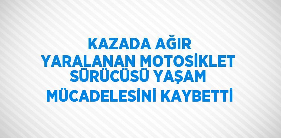 KAZADA AĞIR YARALANAN MOTOSİKLET SÜRÜCÜSÜ YAŞAM MÜCADELESİNİ KAYBETTİ