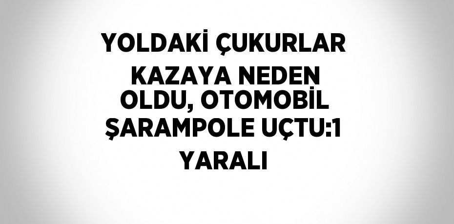 YOLDAKİ ÇUKURLAR KAZAYA NEDEN OLDU, OTOMOBİL ŞARAMPOLE UÇTU:1 YARALI