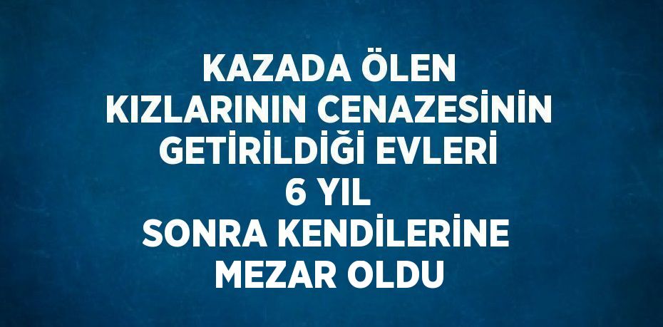 KAZADA ÖLEN KIZLARININ CENAZESİNİN GETİRİLDİĞİ EVLERİ 6 YIL SONRA KENDİLERİNE MEZAR OLDU