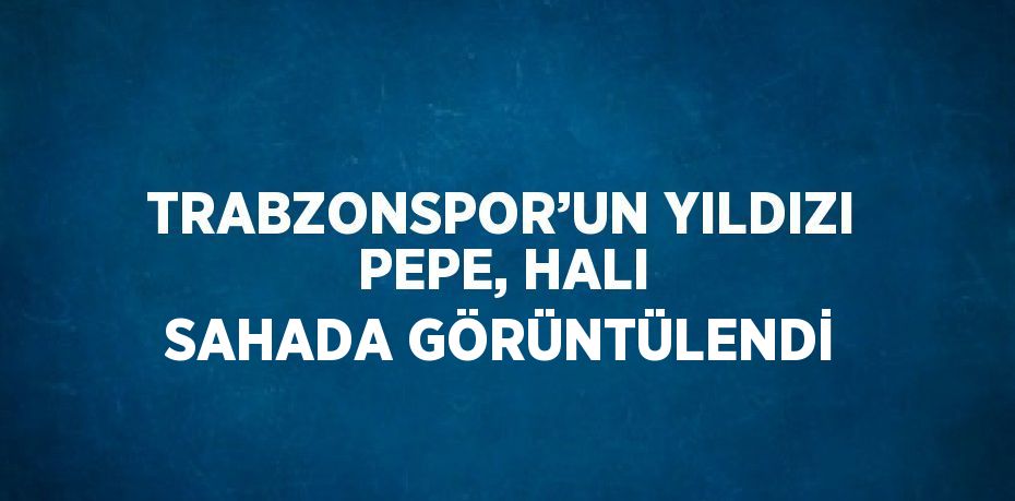 TRABZONSPOR’UN YILDIZI PEPE, HALI SAHADA GÖRÜNTÜLENDİ