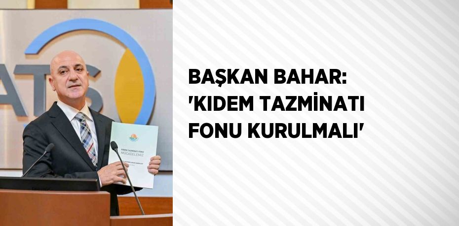 BAŞKAN BAHAR: 'KIDEM TAZMİNATI FONU KURULMALI'